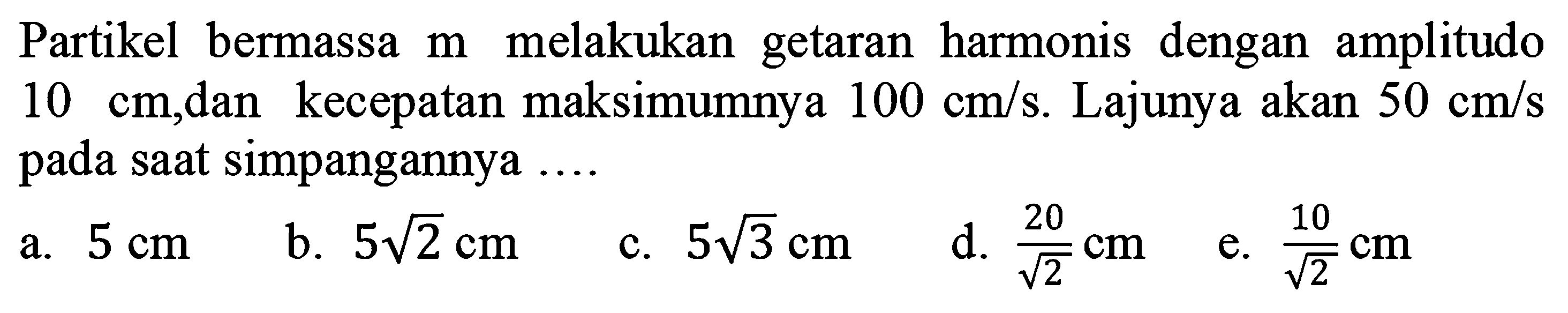 Partikel bermassa  m  melakukan getaran harmonis dengan amplitudo  10 cm ,dan kecepatan maksimumnya  100 cm / s . Lajunya akan  50 cm / s  pada saat simpangannya ....
a.  5 cm 
b.  5 akar(2) cm 
c.  5 akar(3) cm 
d.  (20)/(akar(2)) cm 
e.  (10)/(akar(2)) cm 