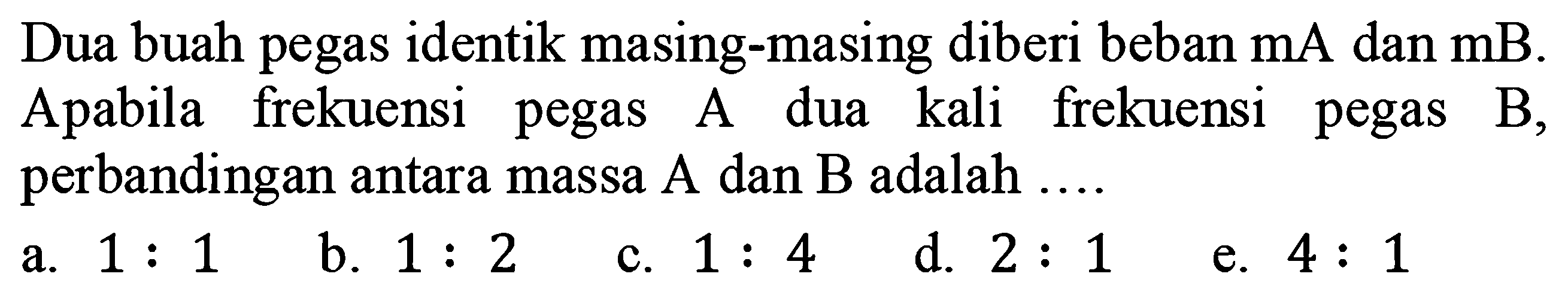 Dua buah pegas identik masing-masing diberi beban  mA  dan  mB . Apabila frekuensi pegas A dua kali frekuensi pegas B, perbandingan antara massa  A  dan  B  adalah ....
a.  1: 1 
b.  1: 2 
c.  1: 4 
d.  2: 1 
e.  4: 1 