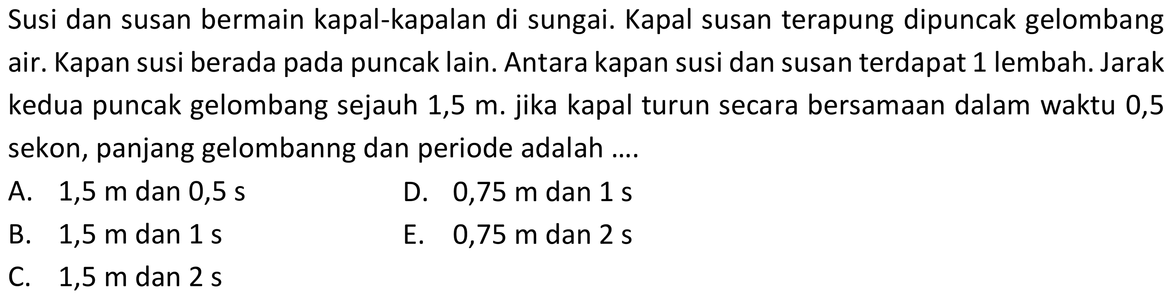 Susi dan susan bermain kapal-kapalan di sungai. Kapal susan terapung dipuncak gelombang air. Kapan susi berada pada puncak lain. Antara kapan susi dan susan terdapat 1 lembah. Jarak kedua puncak gelombang sejauh 1,5 m. jika kapal turun secara bersamaan dalam waktu 0,5 sekon, panjang gelombanng dan periode adalah ....
A.  1,5 m  dan  0,5 s 
D.  0,75 m  dan  1 s 
B.  1,5 m  dan  1 s 
E.  0,75 m  dan  2 s 
C.  1,5 m  dan  2 s 