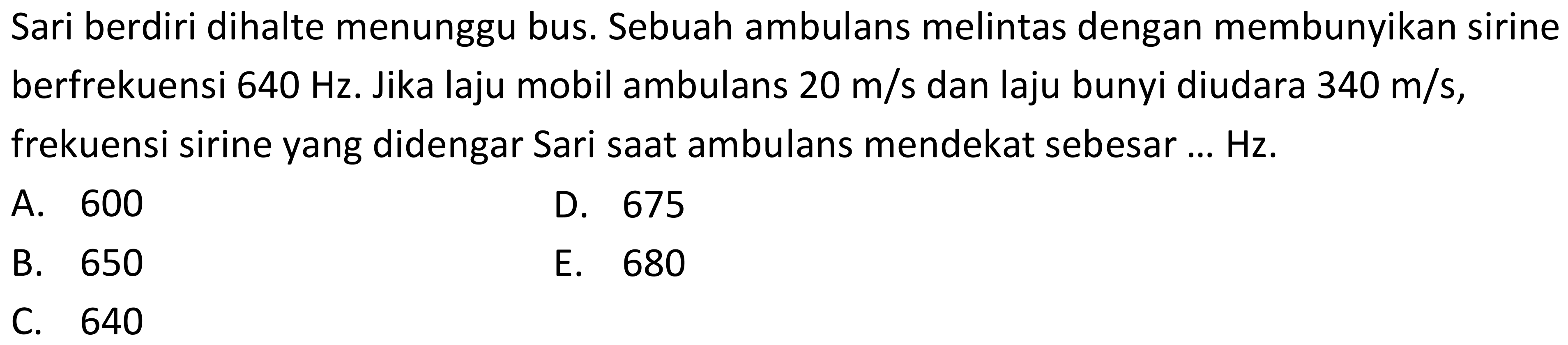 Sari berdiri dihalte menunggu bus. Sebuah ambulans melintas dengan membunyikan sirine berfrekuensi 640 Hz. Jika laju mobil ambulans 20 m/s  dan laju bunyi diudara 340 m/s, frekuensi sirine yang didengar Sari saat ambulans mendekat sebesar ... Hz.