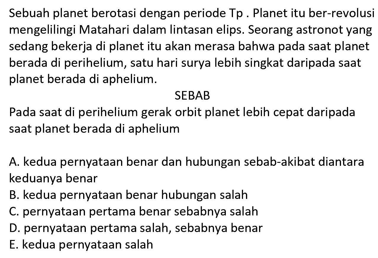 Sebuah planet berotasi dengan periode Tp. Planet itu ber-revolusi mengelilingi Matahari dalam lintasan elips. Seorang astronot yang sedang bekerja di planet itu akan merasa bahwa pada saat planet berada di perihelium, satu hari surya lebih singkat daripada saat planet berada di aphelium.
SEBAB
Pada saat di perihelium gerak orbit planet lebih cepat daripada saat planet berada di aphelium

A. kedua pernyataan benar dan hubungan sebab-akibat diantara keduanya benar
B. kedua pernyataan benar hubungan salah
C. pernyataan pertama benar sebabnya salah
D. pernyataan pertama salah, sebabnya benar
E. kedua pernyataan salah