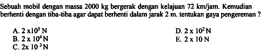 Sebuah mobil dengan massa  2000 kg  bergerak dengan kelajuan  72 ~km / jam . Kemudian berhenti dengan tiba-tiba agar dapat berhenti dalam jarak  2 m . tentukan gaya pengereman ?
A.  2 x 10^(5) ~N 
D.  2 x 10^(2) ~N 
B.  2 x 10^(4) ~N 
E.  2 x 10 ~N 