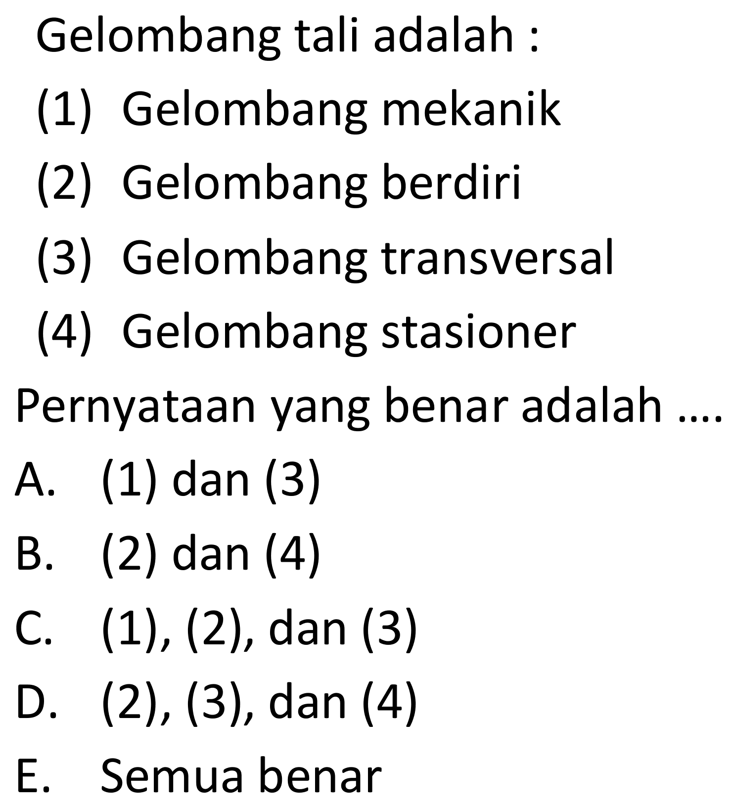 Gelombang tali adalah :
(1) Gelombang mekanik
(2) Gelombang berdiri
(3) Gelombang transversal
(4) Gelombang stasioner
Pernyataan yang benar adalah ....
A. (1) dan (3)
B. (2) dan (4)
C.  (1),(2) , dan (3)
D.  (2),(3) , dan (4)
E. Semuabenar