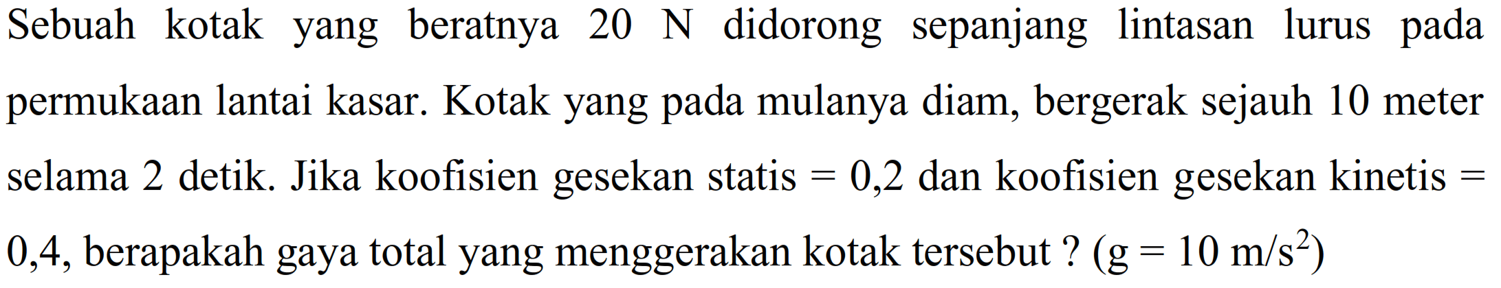 Sebuah kotak yang beratnya  20 ~N  didorong sepanjang lintasan lurus pada permukaan lantai kasar. Kotak yang pada mulanya diam, bergerak sejauh 10 meter selama 2 detik. Jika koofisien gesekan statis  =0,2  dan koofisien gesekan kinetis  =  0,4 , berapakah gaya total yang menggerakan kotak tersebut?  (g=10 m / s^(2))