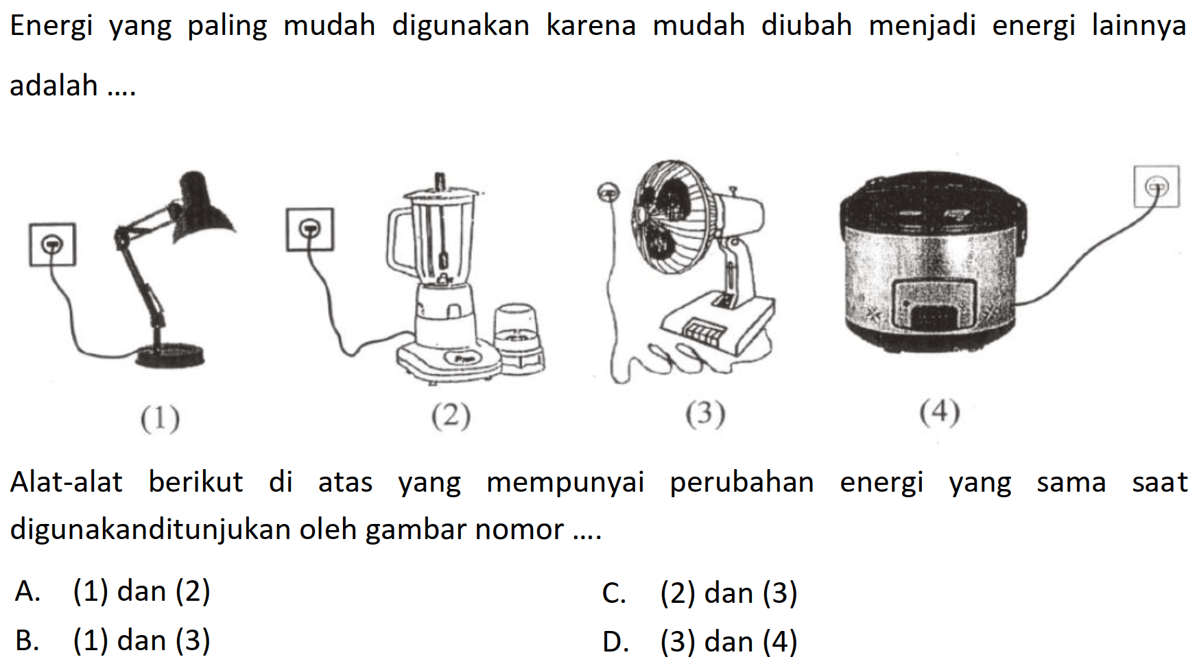 Energi yang paling mudah digunakan karena mudah diubah menjadi energi lainnya adalah ....
(1)
(2)
(3)
(4)
Alat-alat berikut di atas yang mempunyai perubahan energi yang sama saat digunakanditunjukan oleh gambar nomor ....
A. (1) dan (2)
C. (2) dan (3)
B. (1) dan (3)
D. (3) dan (4)