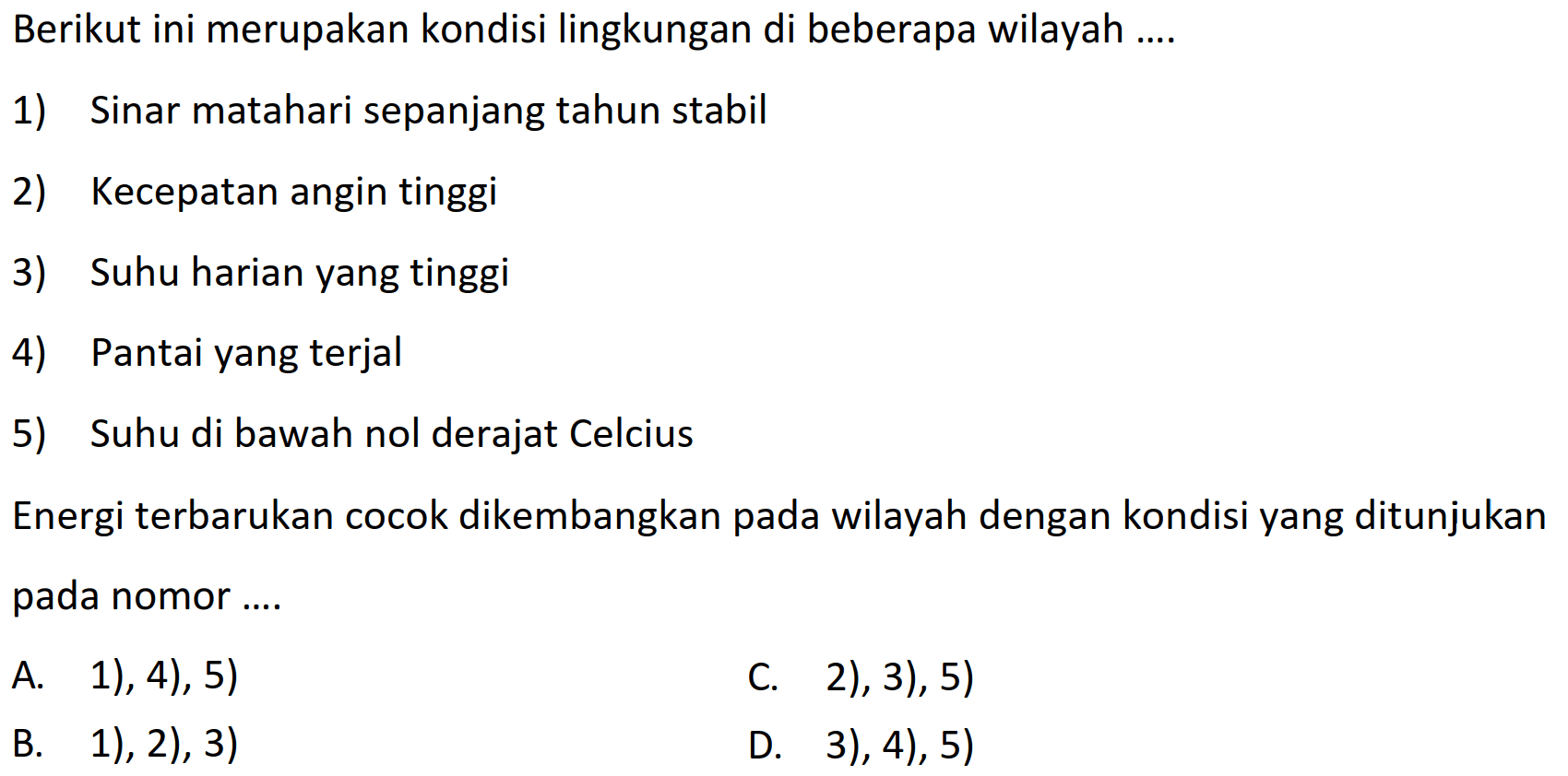 Berikut ini merupakan kondisi lingkungan di beberapa wilayah....
1) Sinar matahari sepanjang tahun stabil
2) Kecepatan angin tinggi
3) Suhu harian yang tinggi
4) Pantai yang terjal
5) Suhu di bawah nol derajat Celcius
Energi terbarukan cocok dikembangkan pada wilayah dengan kondisi yang ditunjukan pada nomor....