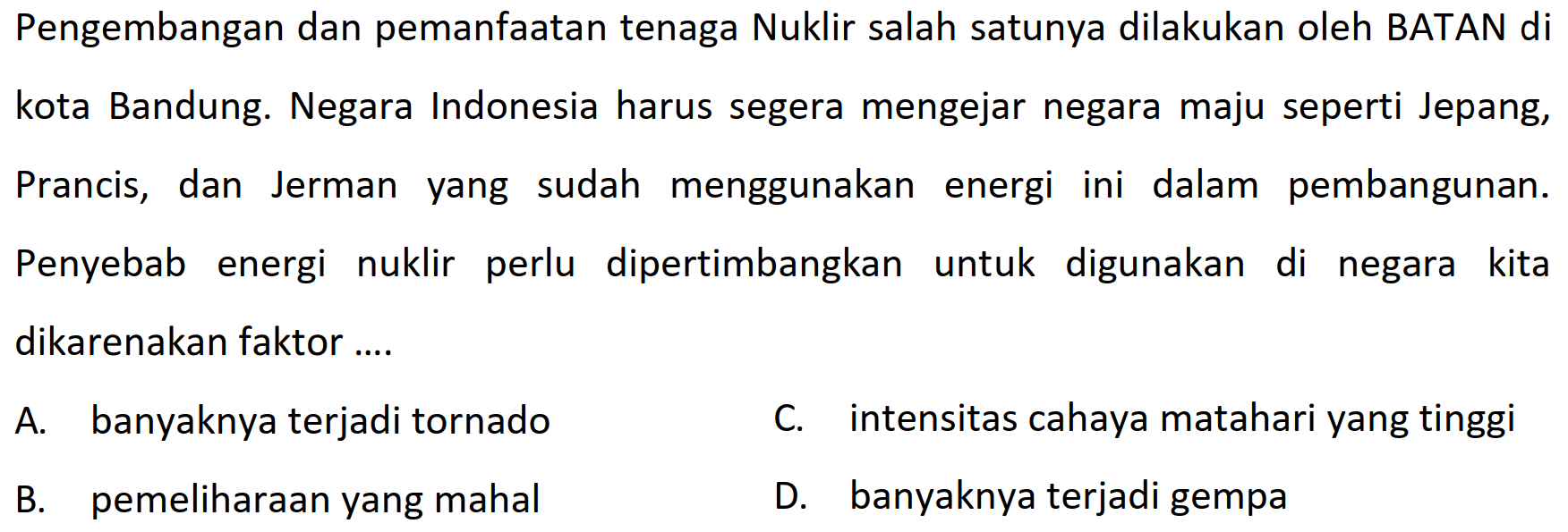 Pengembangan dan pemanfaatan tenaga Nuklir salah satunya dilakukan oleh BATAN di
kota Bandung. Negara Indonesia harus segera mengejar negara maju seperti Jepang,
Prancis, dan Jerman yang sudah menggunakan energi ini dalam pembangunan.
Penyebab energi nuklir perlu dipertimbangkan untuk digunakan di negara kita dikarenakan faktor ....
A. banyaknya terjadi tornado
C. intensitas cahaya matahari yang tinggi
B. pemeliharaan yang mahal
D. banyaknya terjadi gempa