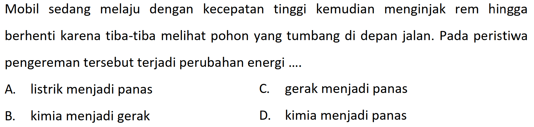 Mobil sedang melaju dengan kecepatan tinggi kemudian menginjak rem hingga berhenti karena tiba-tiba melihat pohon yang tumbang di depan jalan. Pada peristiwa pengereman tersebut terjadi perubahan energi ....
