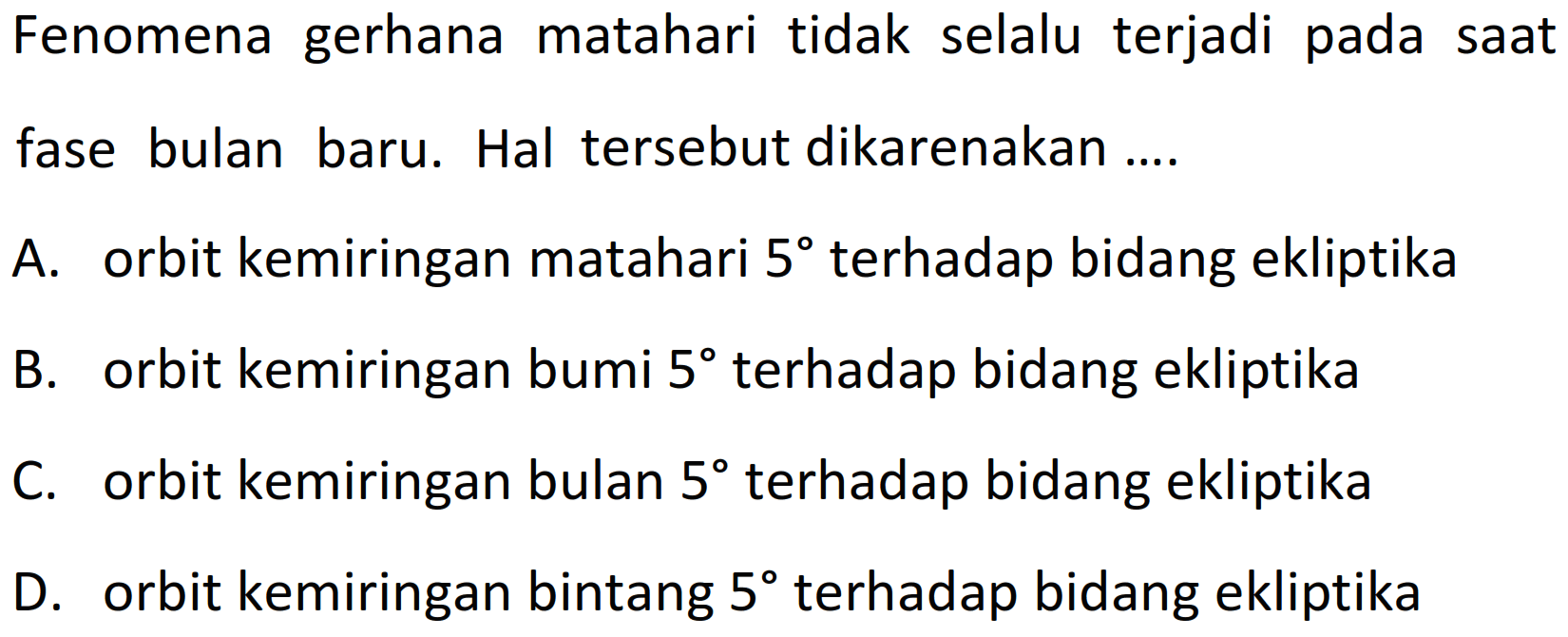 Fenomena gerhana matahari tidak selalu terjadi pada saat fase bulan baru. Hal tersebut dikarenakan ....
A. orbit kemiringan matahari  5  terhadap bidang ekliptika
B. orbit kemiringan bumi  5  terhadap bidang ekliptika
C. orbit kemiringan bulan  5  terhadap bidang ekliptika
D. orbit kemiringan bintang  5  terhadap bidang ekliptika