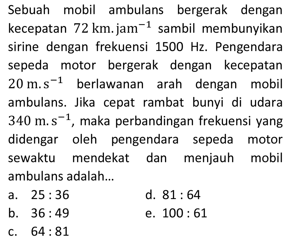 Sebuah mobil ambulans bergerak dengan kecepatan  72 km .  jam  ^(-1)  sambil membunyikan sirine dengan frekuensi  1500 Hz . Pengendara sepeda motor bergerak dengan kecepatan ambulans. Jika cepat rambat bunyi di udara  340 m . ~_(s)  didengar oleh pengendara sepeda motor sewaktu mendekat dan menjauh mobil ambulans adalah...
a.  25: 36 
d.  81: 64 
b.  36: 49 
e.  100: 61 
c.  64: 81 