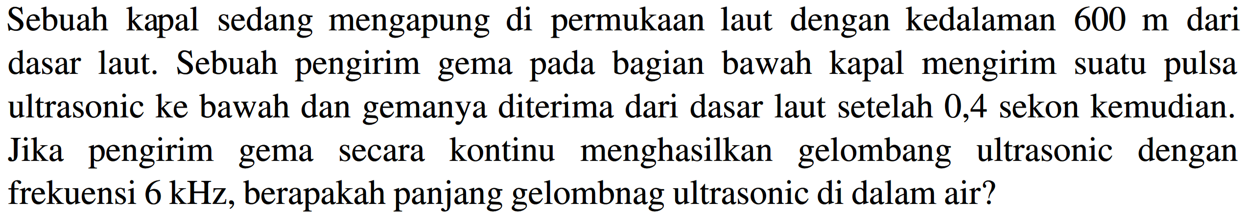 Sebuah kapal sedang mengapung di permukaan laut dengan kedalaman  600 m  dari dasar laut. Sebuah pengirim gema pada bagian bawah kapal mengirim suatu pulsa ultrasonic ke bawah dan gemanya diterima dari dasar laut setelah 0,4 sekon kemudian. Jika pengirim gema secara kontinu menghasilkan gelombang ultrasonic dengan frekuensi  6 kHz , berapakah panjang gelombnag ultrasonic di dalam air?