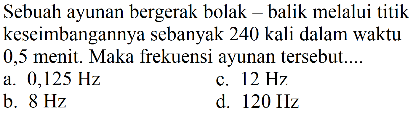 Sebuah ayunan bergerak bolak - balik melalui titik keseimbangannya sebanyak 240 kali dalam waktu 0,5 menit. Maka frekuensi ayunan tersebut....
a.  0,125 Hz 
c.  12 Hz 
b.  8 Hz 
d.  120 Hz 