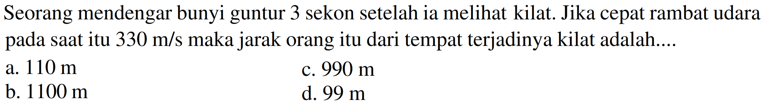 Seorang mendengar bunyi guntur 3 sekon setelah ia melihat kilat. Jika cepat rambat udara pada saat itu  330 m / s  maka jarak orang itu dari tempat terjadinya kilat adalah....
a.  110 m 
c.  990 m 
b.  1100 m 
d.  99 m 