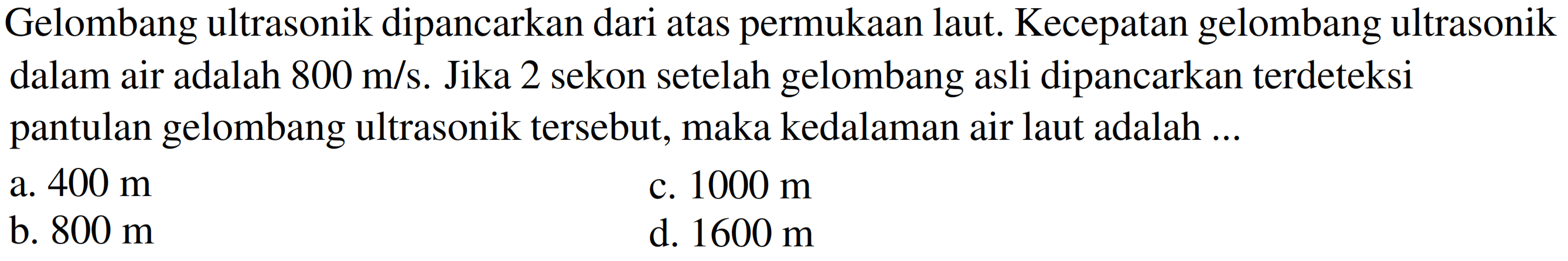 Gelombang ultrasonik dipancarkan dari atas permukaan laut. Kecepatan gelombang ultrasonik dalam air adalah  800 m / s . Jika 2 sekon setelah gelombang asli dipancarkan terdeteksi pantulan gelombang ultrasonik tersebut, maka kedalaman air laut adalah ...
a.  400 m 
c.  1000 m 
b.  800 m 
d.  1600 m 