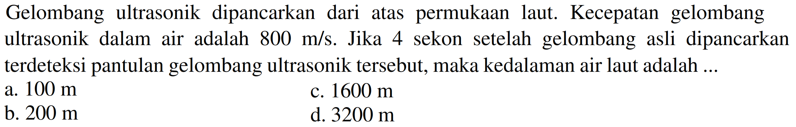 Gelombang ultrasonik dipancarkan dari atas permukaan laut. Kecepatan gelombang ultrasonik dalam air adalah  800 m / s . Jika 4 sekon setelah gelombang asli dipancarkan terdeteksi pantulan gelombang ultrasonik tersebut, maka kedalaman air laut adalah ...
a.  100 m 
c.  1600 m 
b.  200 m 
d.  3200 m 