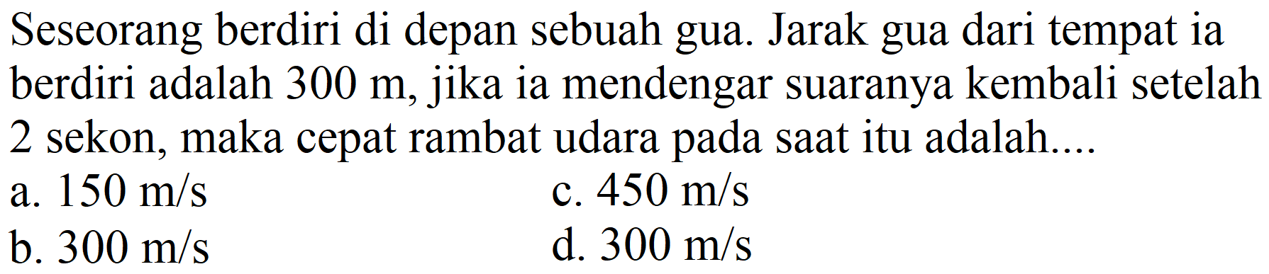 Seseorang berdiri di depan sebuah gua. Jarak gua dari tempat ia berdiri adalah  300 m , jika ia mendengar suaranya kembali setelah 2 sekon, maka cepat rambat udara pada saat itu adalah....
a.  150 m / s 
c.  450 m / s 
b.  300 m / s 
d.  300 m / s 