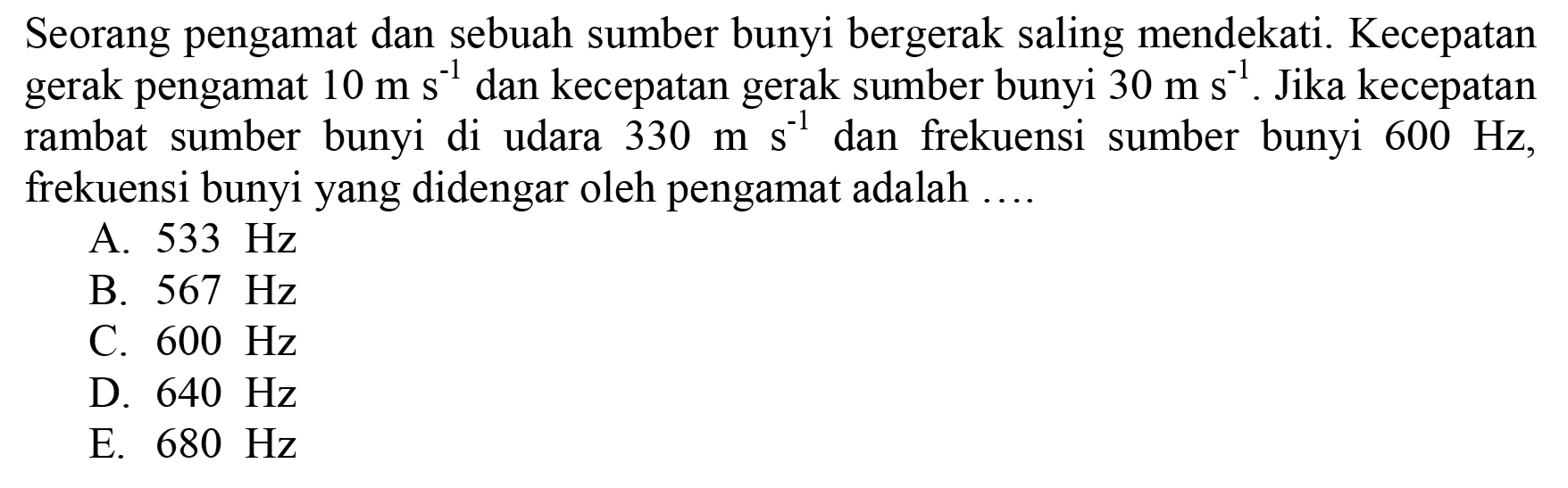 Seorang pengamat dan sebuah sumber bunyi bergerak saling mendekati. Kecepatan gerak pengamat  10 m ~s^(-1)  dan kecepatan gerak sumber bunyi  30 m ~s^(-1) . Jika kecepatan rambat sumber bunyi di udara  330 m ~s^(-1)  dan frekuensi sumber bunyi  600 Hz , frekuensi bunyi yang didengar oleh pengamat adalah ....
A.  533 Hz 
B.  567 Hz 
C.  600 Hz 
D.  640 Hz 
E.  680 Hz 