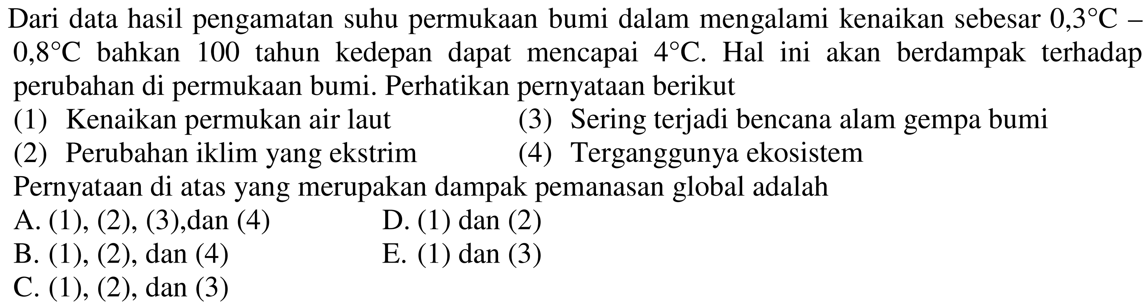 Dari data hasil pengamatan suhu permukaan bumi dalam mengalami kenaikan sebesar  0,3 C-   0,8 C  bahkan 100 tahun kedepan dapat mencapai  4 C . Hal ini akan berdampak terhadap perubahan di permukaan bumi. Perhatikan pernyataan berikut
(1) Kenaikan permukan air laut
(3) Sering terjadi bencana alam gempa bumi
(2) Perubahan iklim yang ekstrim
(4) Terganggunya ekosistem
Pernyataan di atas yang merupakan dampak pemanasan global adalah
A. (1), (2), (3), dan (4)
D. (1) dan (2)
B. (1), (2), dan (4)
E. (1) dan (3)
C.  (1),(2) , dan (3)