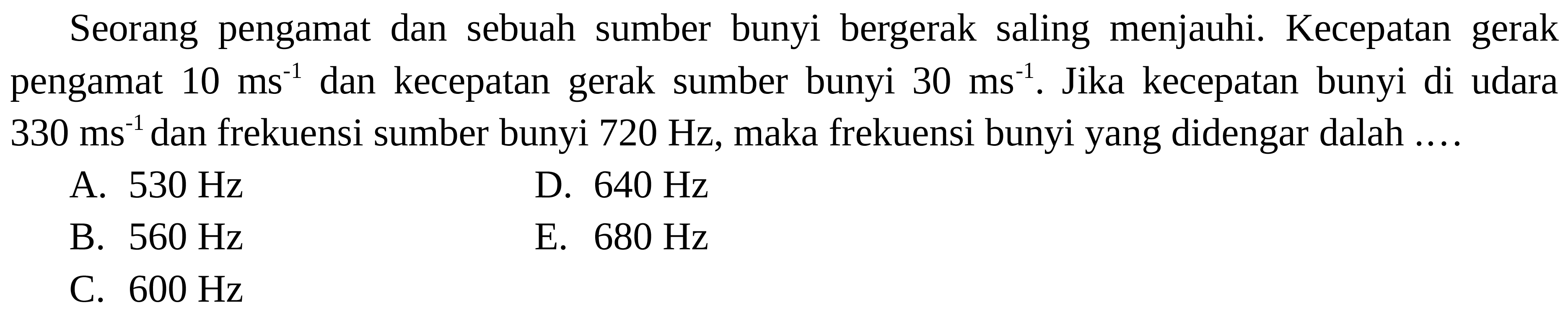 Seorang pengamat dan sebuah sumber bunyi bergerak saling menjauhi. Kecepatan gerak pengamat  10 ~ms^(-1)  dan kecepatan gerak sumber bunyi  30 ~ms^(-1) . Jika kecepatan bunyi di udara  330 ~ms^(-1)  dan frekuensi sumber bunyi  720 Hz , maka frekuensi bunyi yang didengar dalah ....
A.  530 Hz 
D.  640 Hz 
B.  560 Hz 
E.  680 Hz 
C.  600 Hz 