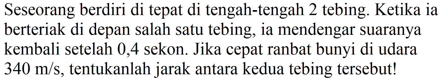 Seseorang berdiri di tepat di tengah-tengah 2 tebing. Ketika ia berteriak di depan salah satu tebing, ia mendengar suaranya kembali setelah 0,4 sekon. Jika cepat ranbat bunyi di udara  340 m / s , tentukanlah jarak antara kedua tebing tersebut!