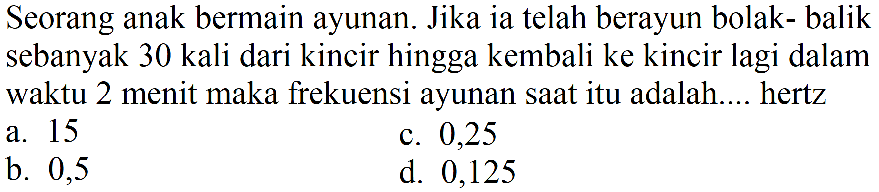 Seorang anak bermain ayunan. Jika ia telah berayun bolak- balik sebanyak 30 kali dari kincir hingga kembali ke kincir lagi dalam waktu 2 menit maka frekuensi ayunan saat itu adalah.... hertz
a. 15
c. 0,25
b. 0,5
d. 0,125