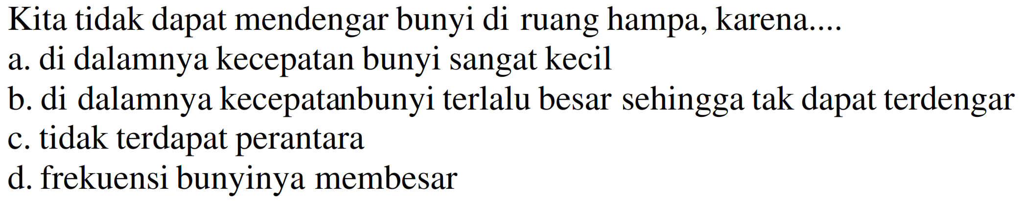 Kita tidak dapat mendengar bunyi di ruang hampa, karena....
a. di dalamnya kecepatan bunyi sangat kecil
b. di dalamnya kecepatanbunyi terlalu besar sehingga tak dapat terdengar
c. tidak terdapat perantara
d. frekuensi bunyinya membesar