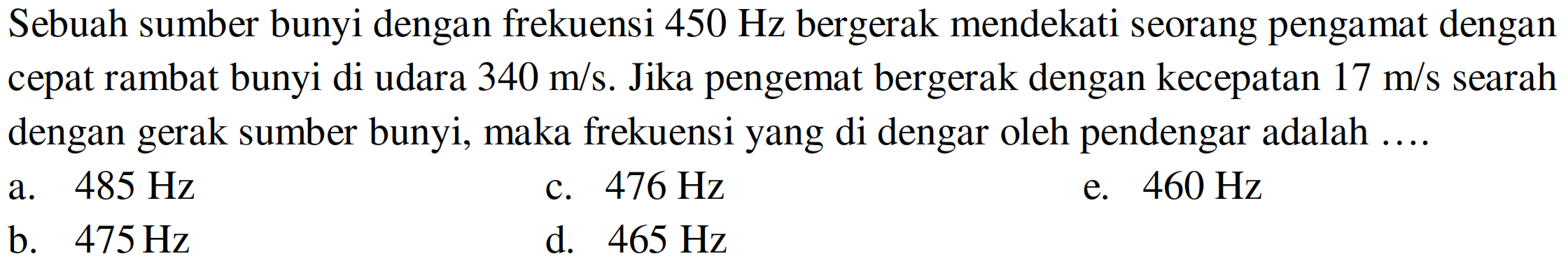 Sebuah sumber bunyi dengan frekuensi  450 Hz  bergerak mendekati seorang pengamat dengan cepat rambat bunyi di udara  340 m / s . Jika pengemat bergerak dengan kecepatan  17 m / s  searah dengan gerak sumber bunyi, maka frekuensi yang di dengar oleh pendengar adalah ....
a.  485 Hz 
c.  476 Hz 
e.  460 Hz 
b.  475 Hz 
d.  465 Hz 