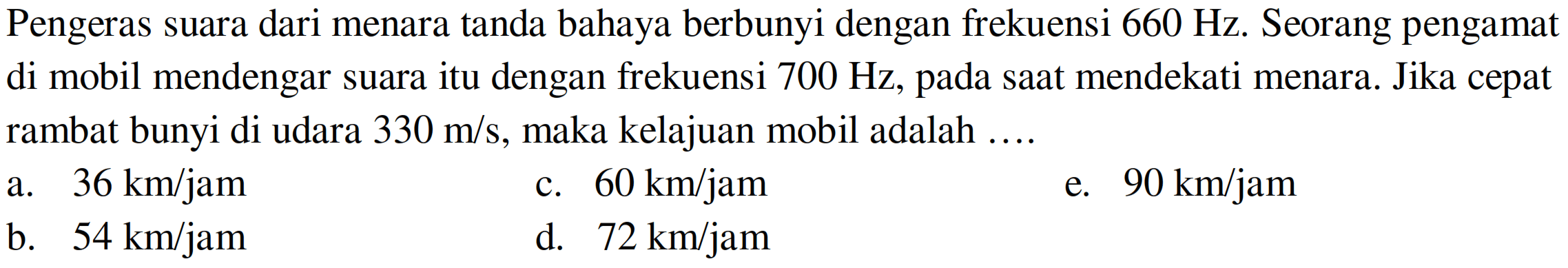 Pengeras suara dari menara tanda bahaya berbunyi dengan frekuensi  660 Hz . Seorang pengamat di mobil mendengar suara itu dengan frekuensi  700 Hz , pada saat mendekati menara. Jika cepat rambat bunyi di udara  330 m / s , maka kelajuan mobil adalah ....
a.  36 km / jam 
c.  60 km / jam 
e.  90 km / jam 
b.   54 km / jam 
d.   72 km / jam 