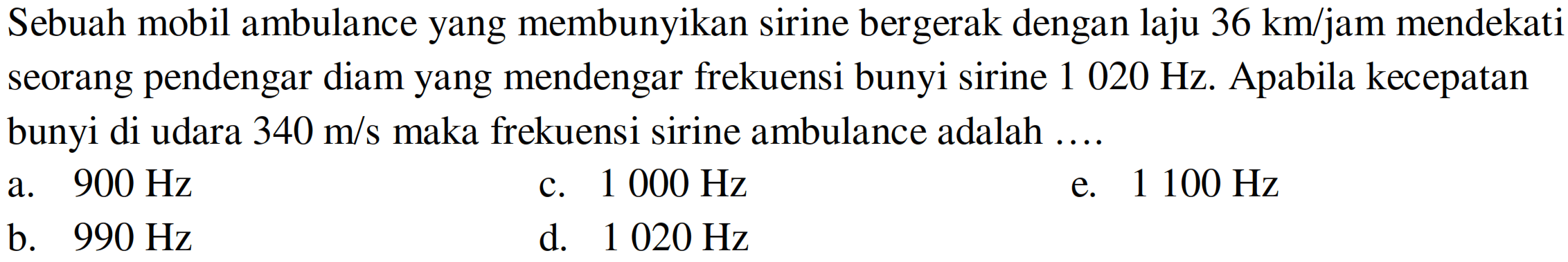 Sebuah mobil ambulance yang membunyikan sirine bergerak dengan laju  36 km / jam  mendekati seorang pendengar diam yang mendengar frekuensi bunyi sirine  1020 Hz . Apabila kecepatan bunyi di udara  340 m / s  maka frekuensi sirine ambulance adalah ....
a.  900 Hz 
c.  1000 Hz 
e.  1100 Hz 
b.  990 Hz 
d.  1020 Hz 