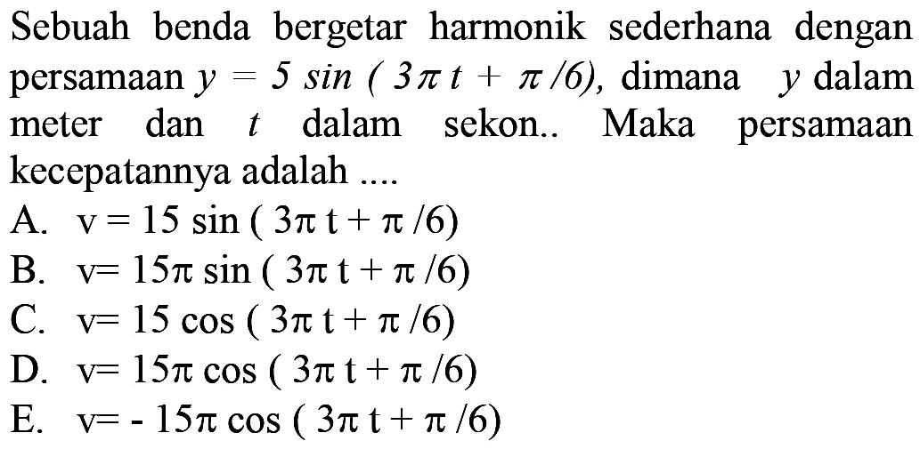 Sebuah benda bergetar harmonik sederhana dengan persamaan  y=5 sin (3 pi t+pi / 6) , dimana  y  dalam meter dan  t  dalam sekon.. Maka persamaan kecepatannya adalah ...
A.  v=15 sin (3 pi t+pi / 6) 
B.  v=15 pi sin (3 pi t+pi / 6) 
C.  v=15 cos (3 pi t+pi / 6) 
D.  v=15 pi cos (3 pi t+pi / 6) 
E.  v=-15 pi cos (3 pi t+pi / 6) 