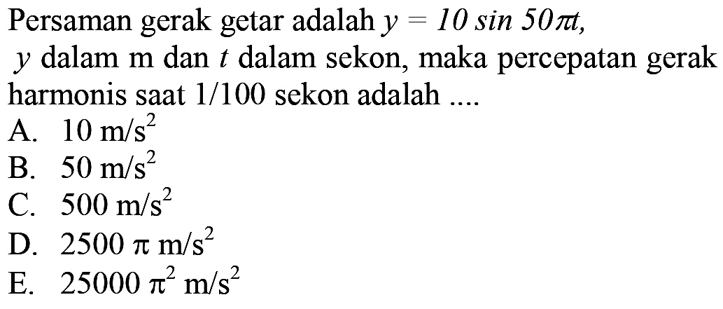 Persaman gerak getar adalah  y=10 sin 50 pi t ,  y  dalam  m  dan  t  dalam sekon, maka percepatan gerak harmonis saat  1 / 100  sekon adalah ....
A.  10 m / s^(2) 
B.  50 m / s^(2) 
C.  500 m / s^(2) 
D.  2500 pi m / s^(2) 
E.  25000 pi^(2) m / s^(2) 