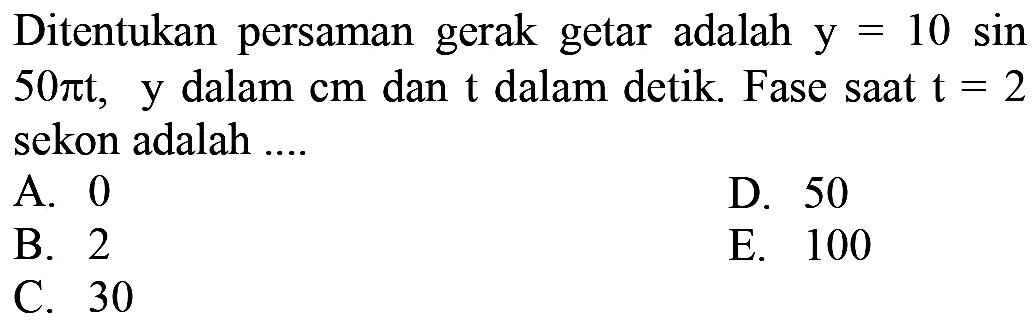 Ditentukan persaman gerak getar adalah  y=10  sin  50 pi t,   y dalam  cm  dan  t  dalam detik. Fase saat  t=2  sekon adalah ....
A. 0
D. 50
B. 2
E. 100
C. 30