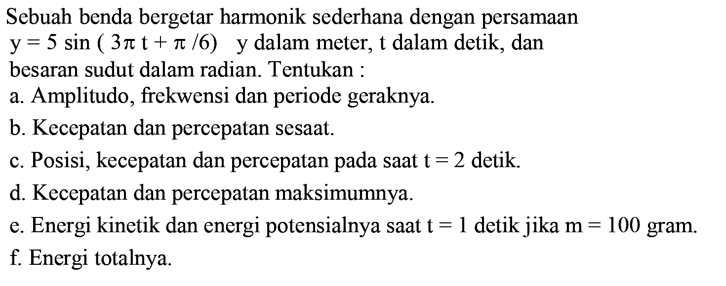 Sebuah benda bergetar harmonik sederhana dengan persamaan  y=5 sin (3 pi t+pi / 6)   y dalam meter,  t  dalam detik, dan besaran sudut dalam radian. Tentukan :
a. Amplitudo, frekwensi dan periode geraknya.
b. Kecepatan dan percepatan sesaat.
c. Posisi, kecepatan dan percepatan pada saat  t=2  detik.
d. Kecepatan dan percepatan maksimumnya.
e. Energi kinetik dan energi potensialnya saat  t=1  detik jika  m=100  gram.
f. Energi totalnya.