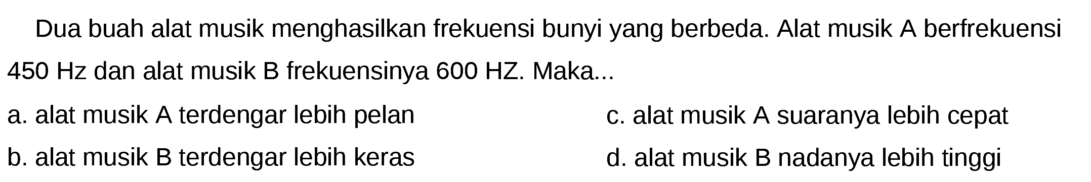 Dua buah alat musik menghasilkan frekuensi bunyi yang berbeda. Alat musik  A  berfrekuensi  450 Hz  dan alat musik B frekuensinya  600 HZ . Maka...
a. alat musik  A  terdengar lebih pelan
c. alat musik A suaranya lebih cepat
b. alat musik B terdengar lebih keras
d. alat musik B nadanya lebih tinggi