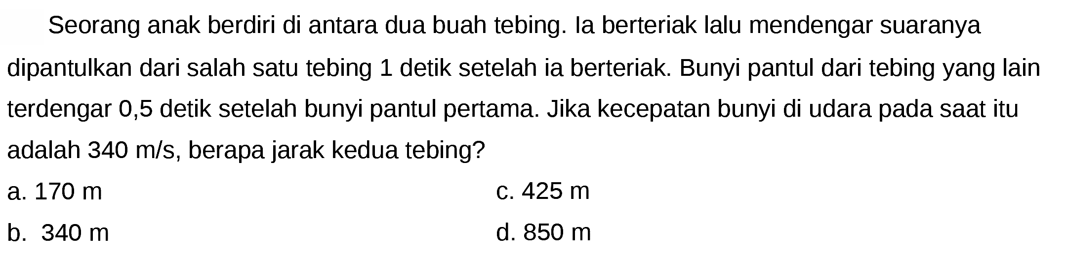 Seorang anak berdiri di antara dua buah tebing. Ia berteriak lalu mendengar suaranya dipantulkan dari salah satu tebing 1 detik setelah ia berteriak. Bunyi pantul dari tebing yang lain terdengar 0,5 detik setelah bunyi pantul pertama. Jika kecepatan bunyi di udara pada saat itu adalah  340 m / s , berapa jarak kedua tebing?
a.  170 m 
C.  425 m 
b.  340 m 
d.  850 m 