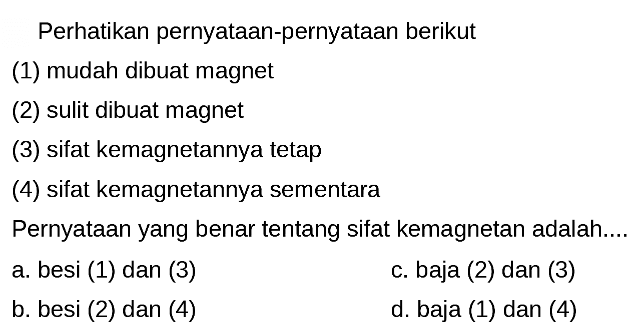 Perhatikan pernyataan-pernyataan berikut
(1) mudah dibuat magnet
(2) sulit dibuat magnet
(3) sifat kemagnetannya tetap
(4) sifat kemagnetannya sementara
Pernyataan yang benar tentang sifat kemagnetan adalah....
a. besi (1) dan (3)
c. baja (2) dan (3)
b. besi (2) dan (4)
d. baja (1) dan (4)