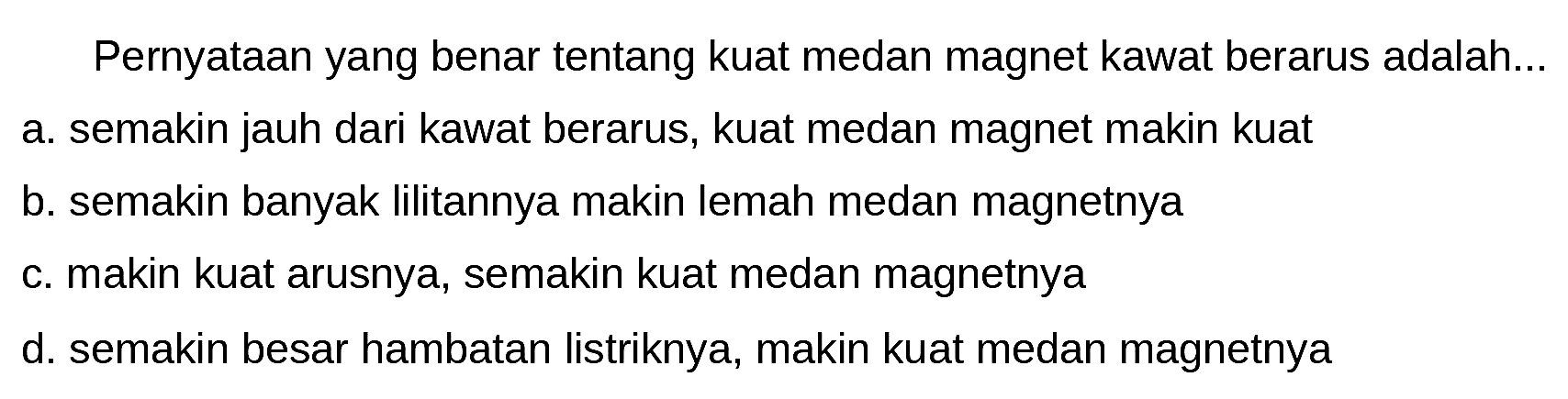 Pernyataan yang benar tentang kuat medan magnet kawat berarus adalah...
a. semakin jauh dari kawat berarus, kuat medan magnet makin kuat
b. semakin banyak lilitannya makin lemah medan magnetnya
c. makin kuat arusnya, semakin kuat medan magnetnya
d. semakin besar hambatan listriknya, makin kuat medan magnetnya