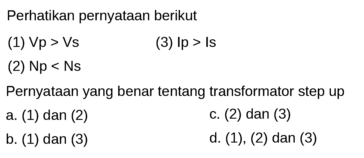 Perhatikan pernyataan berikut
(1)  V p>V s 
(3)  I p>I s 
(2)  Np<Ns 
Pernyataan yang benar tentang transformator step up
a. (1) dan (2)
c. (2) dan (3)
b. (1) dan (3)
d. (1), (2) dan (3)