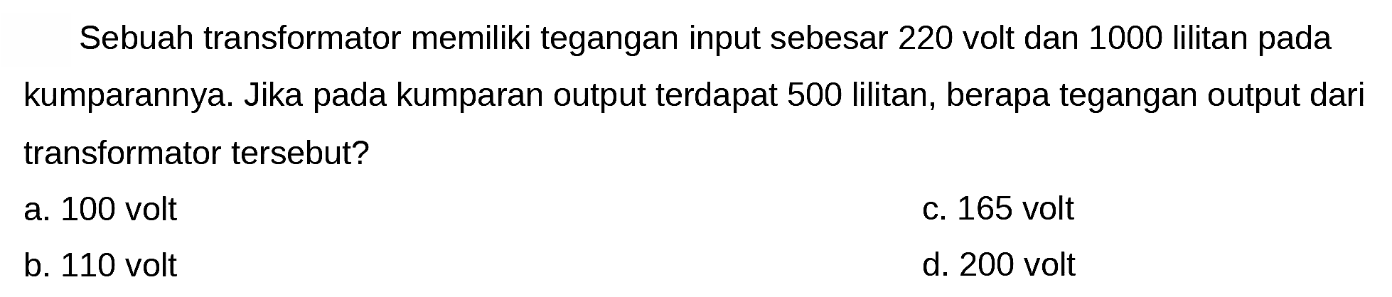 Sebuah transformator memiliki tegangan input sebesar 220 volt dan 1000 lilitan pada kumparannya. Jika pada kumparan output terdapat 500 lilitan, berapa tegangan output dari transformator tersebut?
a. 100 volt
C. 165 volt
b. 110 volt
d. 200 volt