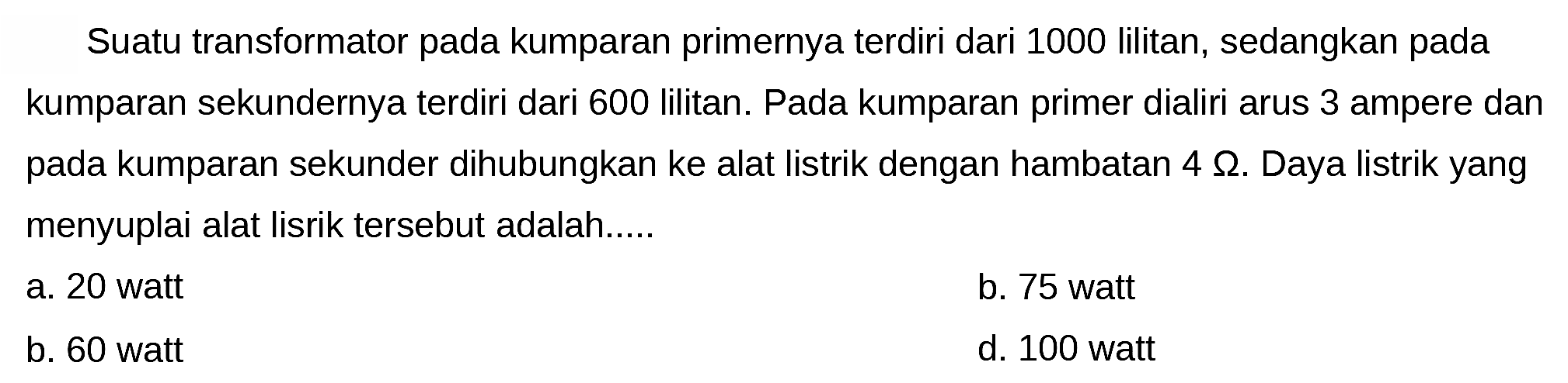 Suatu transformator pada kumparan primernya terdiri dari 1000 lilitan, sedangkan pada kumparan sekundernya terdiri dari 600 lilitan. Pada kumparan primer dialiri arus 3 ampere dan pada kumparan sekunder dihubungkan ke alat listrik dengan hambatan  4 Omega . Daya listrik yang menyuplai alat lisrik tersebut adalah.....
a. 20 watt
b. 75 watt
b. 60 watt
d. 100 watt