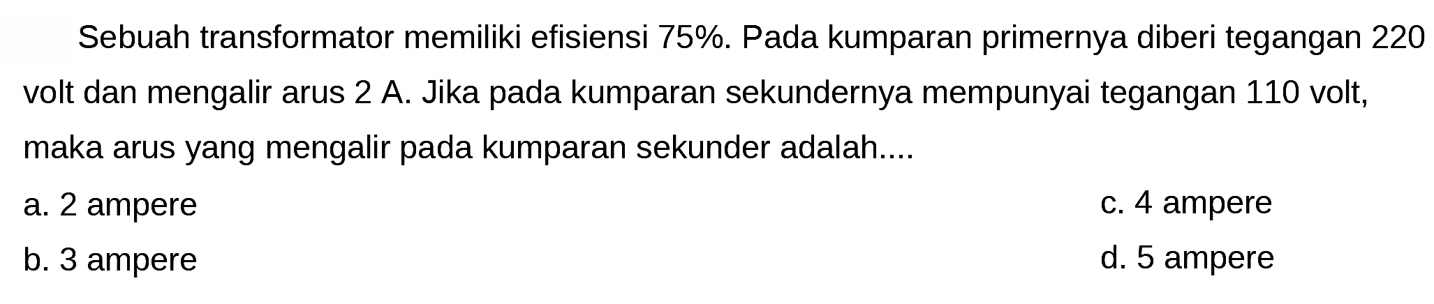 Sebuah transformator memiliki efisiensi 75%. Pada kumparan primernya diberi tegangan 220 volt dan mengalir arus  2 ~A . Jika pada kumparan sekundernya mempunyai tegangan 110 volt, maka arus yang mengalir pada kumparan sekunder adalah....
a. 2 ampere
C. 4 ampere
b. 3 ampere
d. 5 ampere