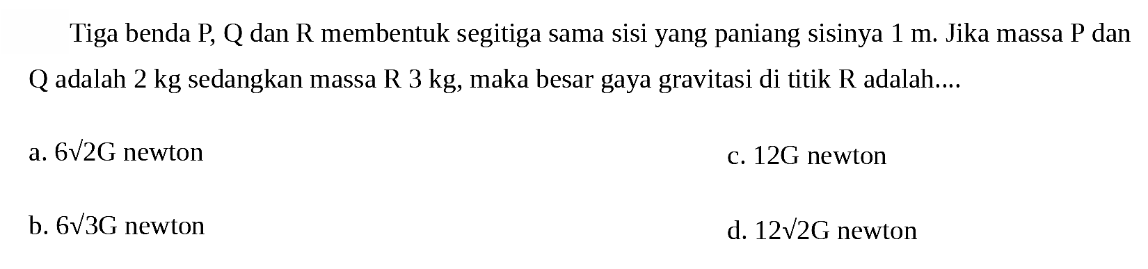 Tiga benda  P, Q  dan  R  membentuk segitiga sama sisi yang paniang sisinya  1 m . Jika massa  P  dan Q adalah 2 kg sedangkan massa R 3 kg, maka besar gaya gravitasi di titik R adalah....
a.  6 akar(2) G  newton
c.  12 G  newton
b.  6 akar(3) G  newton
d.  12 akar(2) G  newton