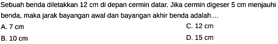 Sebuah benda diletakkan  12 cm  di depan cermin datar. Jika cermin digeser  5 cm  menjauhi benda, maka jarak bayangan awal dan bayangan akhir benda adalah....
A.  7 cm 
C.  12 cm 
B.  10 cm 
D.  15 cm 