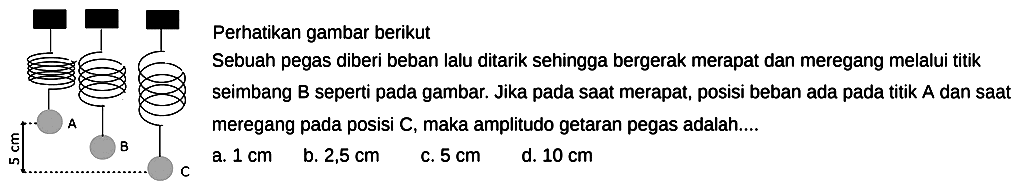 Perhatikan gambar berikut
5 cm A  B C
Sebuah pegas diberi beban lalu ditarik sehingga bergerak merapat dan meregang melalui titik seimbang B seperti pada gambar. Jika pada saat merapat, posisi beban ada pada titik  A  dan saat meregang pada posisi  C , maka amplitudo getaran pegas adalah....