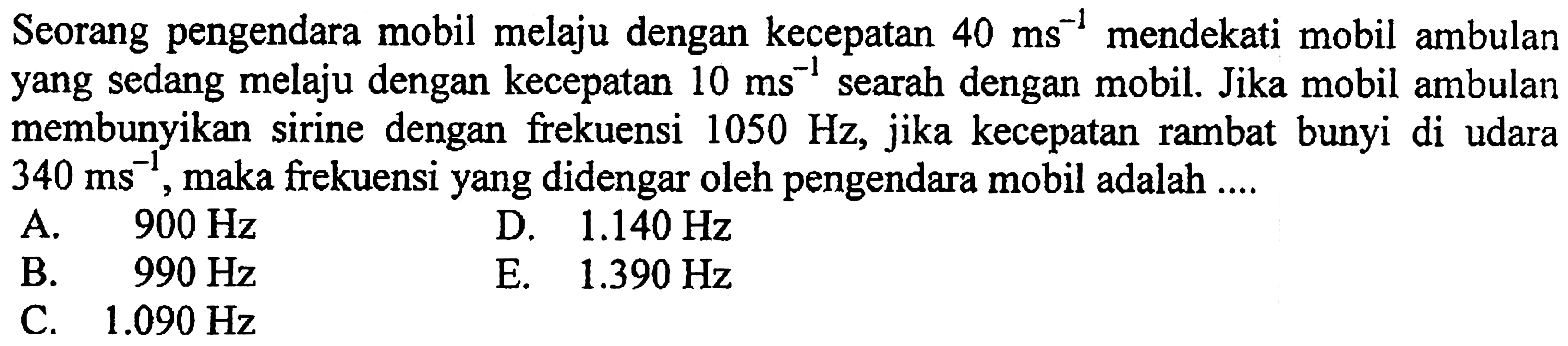 Seorang pengendara mobil melaju dengan kecepatan  40 ~ms^(-1)  mendekati mobil ambulan yang sedang melaju dengan kecepatan  10 ~ms^(-1)  searah dengan mobil. Jika mobil ambulan membunyikan sirine dengan frekuensi  1050 Hz , jika kecepatan rambat bunyi di udara  340 ~ms^(-1) , maka frekuensi yang didengar oleh pengendara mobil adalah ....
A.  900 Hz 
D.  1.140 Hz 
B.  990 Hz 
E.  1.390 Hz 
C.  1.090 Hz 