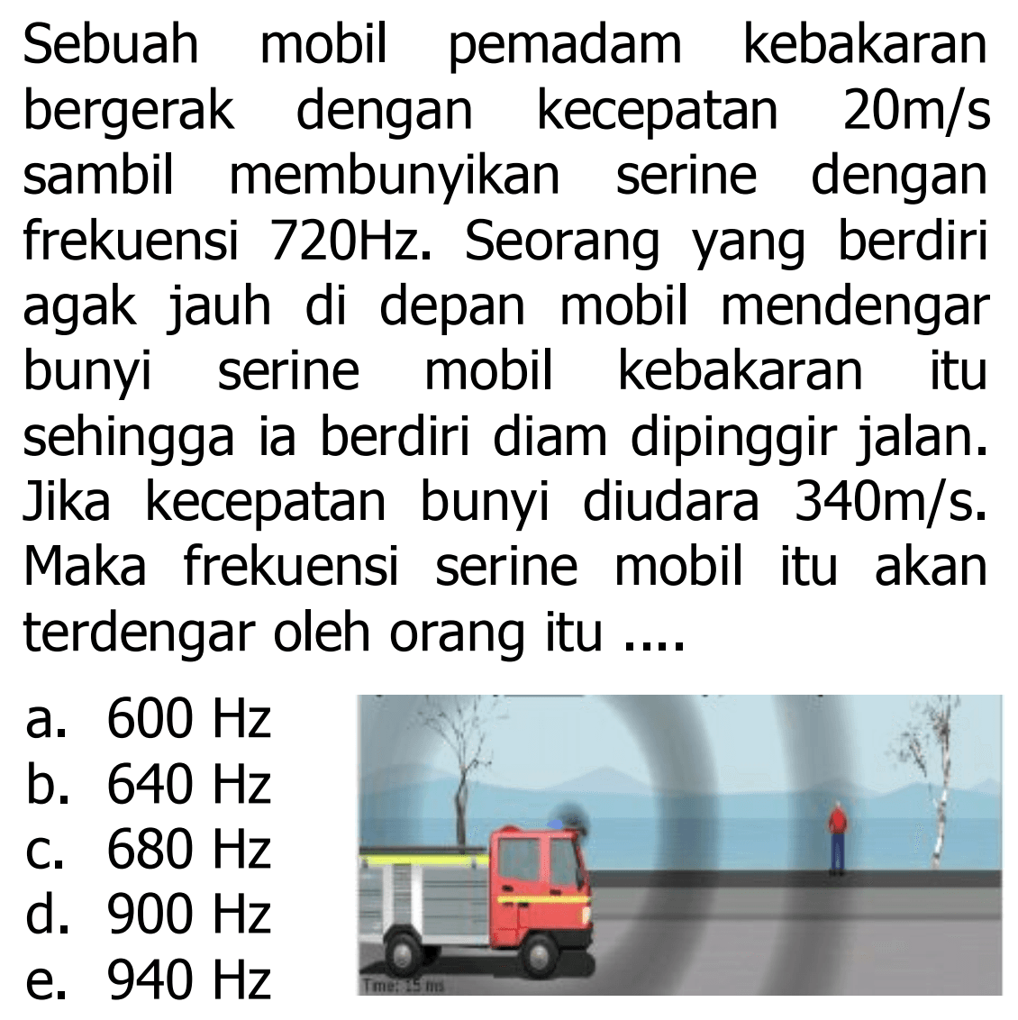 Sebuah mobil pemadam kebakaran bergerak dengan kecepatan  20 m / s  sambil membunyikan serine dengan frekuensi  720 Hz . Seorang yang berdiri agak jauh di depan mobil mendengar bunyi serine mobil kebakaran itu sehingga ia berdiri diam dipinggir jalan. Jika kecepatan bunyi diudara  340 m / s . Maka frekuensi serine mobil itu akan terdengar oleh orang itu ....
a.  600 Hz 
b.  640 Hz 
c.  680 Hz 
d.  900 Hz 
e.  940 Hz 