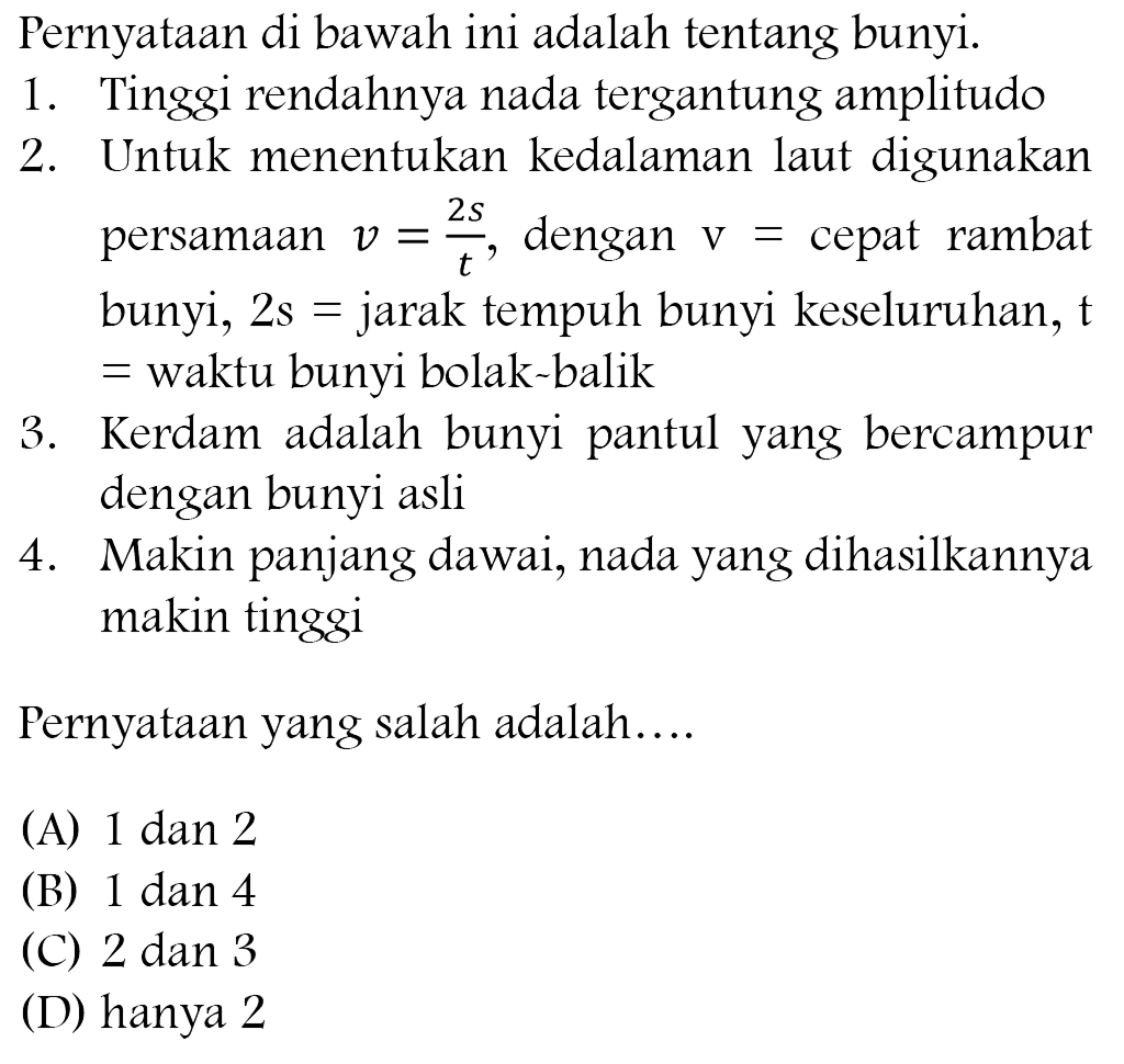 Pernyataan di bawah ini adalah tentang bunyi.
1. Tinggi rendahnya nada tergantung amplitudo
2. Untuk menentukan kedalaman laut digunakan persamaan  v=(2 s)/(t) , dengan  v=  cepat rambat bunyi,  2 ~s=  jarak tempuh bunyi keseluruhan,  mathfrak{t)  = waktu bunyi bolak balik
3. Kerdam adalah bunyi pantul yang bercampur dengan bunyi asli
4. Makin panjang dawai, nada yang dihasilkannya makin tinggi
Pernyataan yang salah adalah....
(A)  1 dan 2 
(B) 1 dan 4
(C) 2 dan 3
(D) hanya 2