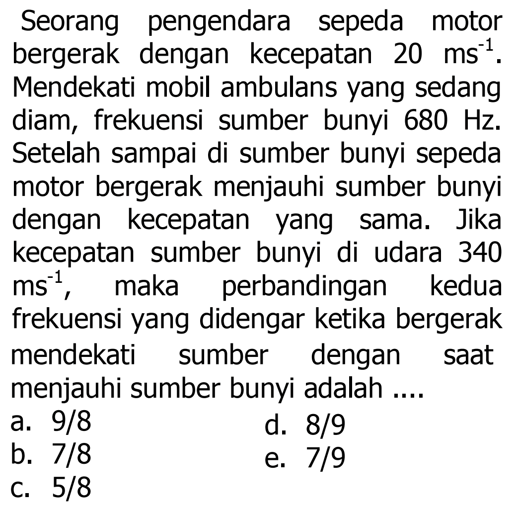 Seorang pengendara sepeda motor bergerak dengan kecepatan  20 ~ms^(-1) . Mendekati mobil ambulans yang sedang diam, frekuensi sumber bunyi  680 Hz . Setelah sampai di sumber bunyi sepeda motor bergerak menjauhi sumber bunyi dengan kecepatan yang sama. Jika kecepatan sumber bunyi di udara 340  ms^(-1) , maka perbandingan kedua frekuensi yang didengar ketika bergerak mendekati sumber dengan saat menjauhi sumber bunyi adalah ....
a.  9 / 8 
d.  8 / 9 
b.  7 / 8 
e.  7 / 9 
c.  5 / 8 