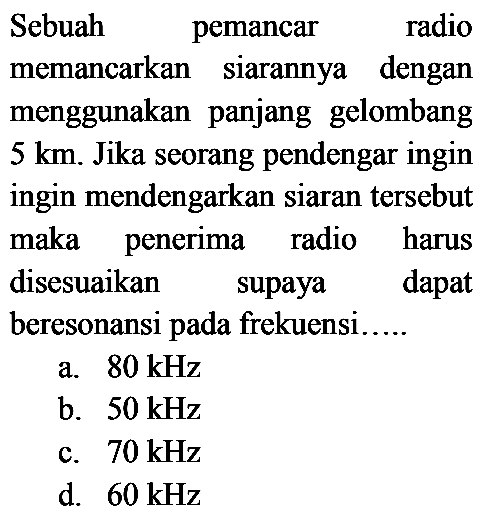 Sebuah pemancar radio
memancarkan siarannya dengan
menggunakan panjang gelombang
5 km. Jika seorang pendengar ingin
ingin mendengarkan siaran tersebut
maka penerima radio harus
disesuaikan supaya dapat
beresonansi pada frekuensi.....
a.  80 kHz 
b.  50 kHz 
c.  70 kHz 
d.  60 kHz 