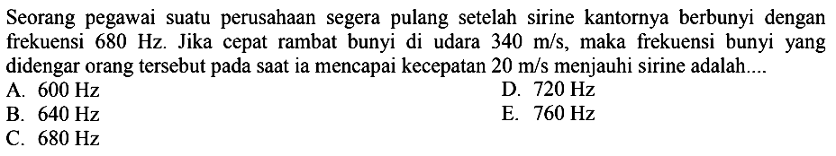 Seorang pegawai suatu perusahaan segera pulang setelah sirine kantornya berbunyi dengan frekuensi  680 Hz . Jika cepat rambat bunyi di udara  340 m / s , maka frekuensi bunyi yang didengar orang tersebut pada saat ia mencapai kecepatan  20 m / s  menjauhi sirine adalah....
A.  600 Hz 
D.  720 Hz 
B.  640 Hz 
E.  760 Hz 
C.  680 Hz 